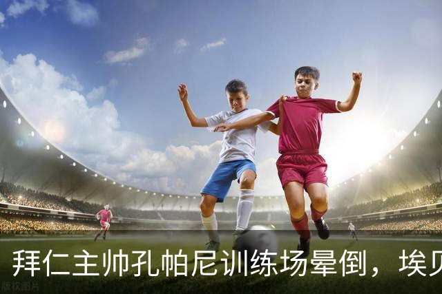 拜仁主帅孔帕尼训练场晕倒，埃贝尔：恢复要按周算